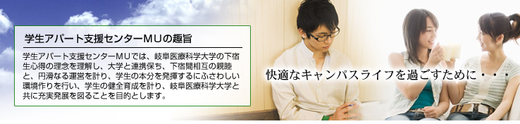 学生アパート支援センターＭＵでは、岐阜医療科学大学の下宿生心得の理念を理解し、大学と連携保ち、下宿間相互の親睦と、円滑なる運営を計り、学生の本分を発揮するにふさわしい環境作りを行い、学生の健全育成を計り、岐阜医療科学大学と共に充実発展を図ることを目的とします。